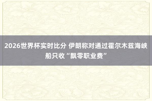 2026世界杯实时比分 伊朗称对通过霍尔木兹海峡船只收“飘零职业费”