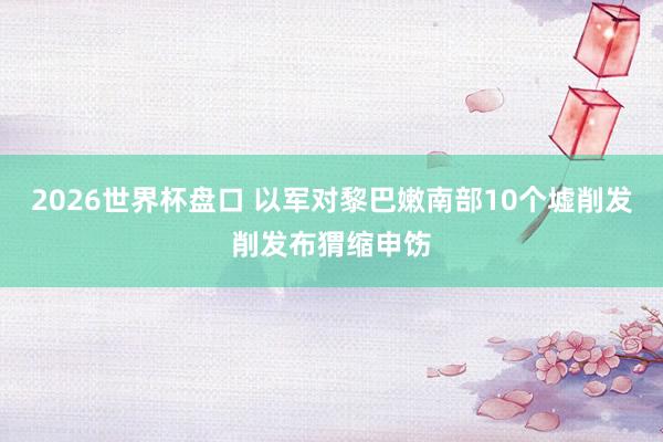 2026世界杯盘口 以军对黎巴嫩南部10个墟削发削发布猬缩申饬