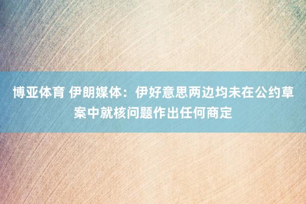 博亚体育 伊朗媒体：伊好意思两边均未在公约草案中就核问题作出任何商定
