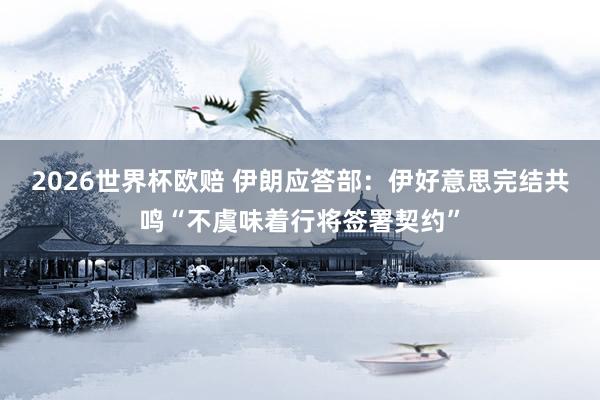 2026世界杯欧赔 伊朗应答部：伊好意思完结共鸣“不虞味着行将签署契约”