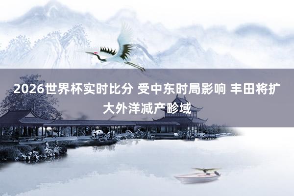 2026世界杯实时比分 受中东时局影响 丰田将扩大外洋减产畛域