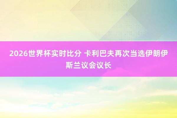 2026世界杯实时比分 卡利巴夫再次当选伊朗伊斯兰议会议长