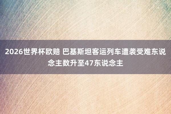 2026世界杯欧赔 巴基斯坦客运列车遭袭受难东说念主数升至47东说念主