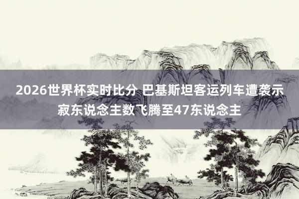 2026世界杯实时比分 巴基斯坦客运列车遭袭示寂东说念主数飞腾至47东说念主
