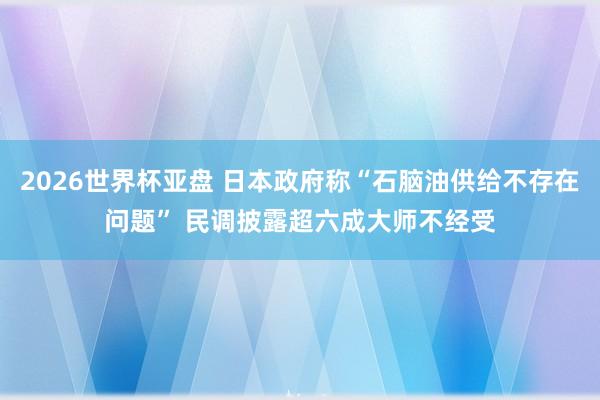 2026世界杯亚盘 日本政府称“石脑油供给不存在问题” 民调披露超六成大师不经受