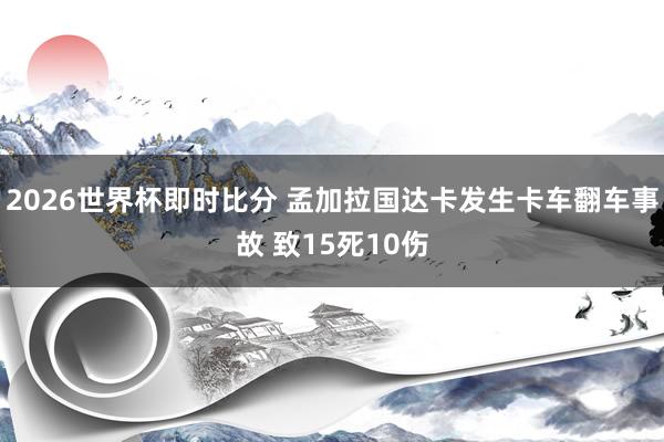 2026世界杯即时比分 孟加拉国达卡发生卡车翻车事故 致15死10伤
