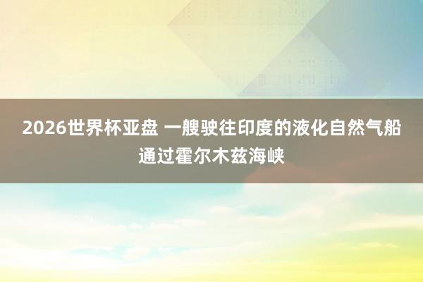 2026世界杯亚盘 一艘驶往印度的液化自然气船通过霍尔木兹海峡