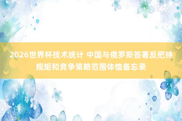 2026世界杯技术统计 中国与俄罗斯签署反把持规矩和竞争策略范围体恤备忘录