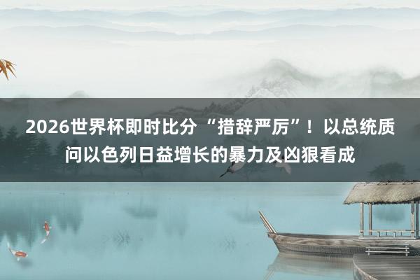 2026世界杯即时比分 “措辞严厉”！以总统质问以色列日益增长的暴力及凶狠看成
