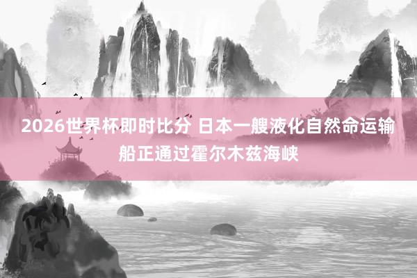 2026世界杯即时比分 日本一艘液化自然命运输船正通过霍尔木兹海峡