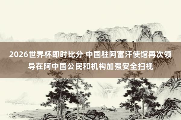 2026世界杯即时比分 中国驻阿富汗使馆再次领导在阿中国公民和机构加强安全扫视