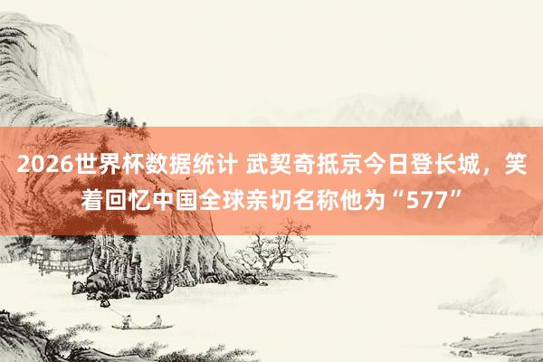 2026世界杯数据统计 武契奇抵京今日登长城，笑着回忆中国全球亲切名称他为“577”