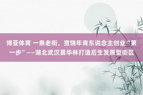 博亚体育 一条老街，宽饶年青东说念主创业“第一步”——湖北武汉昙华林打造后生发展型街区