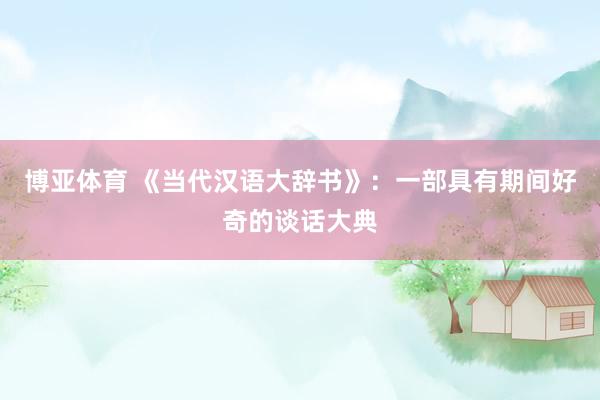 博亚体育 《当代汉语大辞书》：一部具有期间好奇的谈话大典