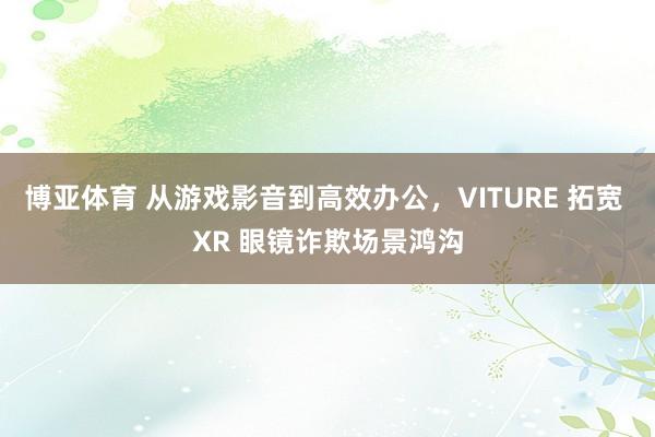 博亚体育 从游戏影音到高效办公，VITURE 拓宽 XR 眼镜诈欺场景鸿沟