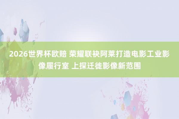 2026世界杯欧赔 荣耀联袂阿莱打造电影工业影像履行室 上探迁徙影像新范围
