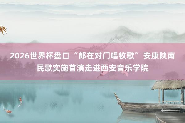 2026世界杯盘口 “郎在对门唱牧歌” 安康陕南民歌实施首演走进西安音乐学院