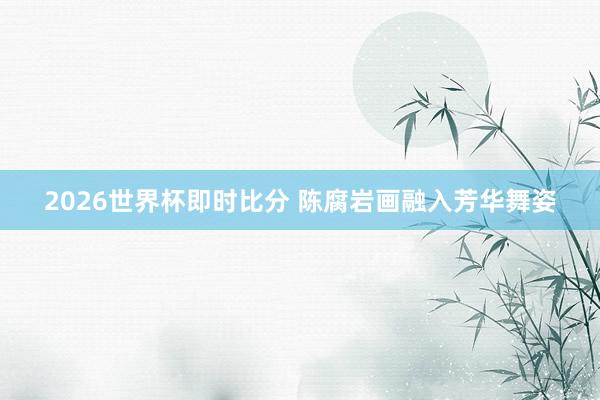 2026世界杯即时比分 陈腐岩画融入芳华舞姿