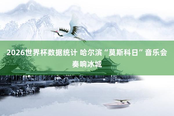 2026世界杯数据统计 哈尔滨“莫斯科日”音乐会奏响冰城