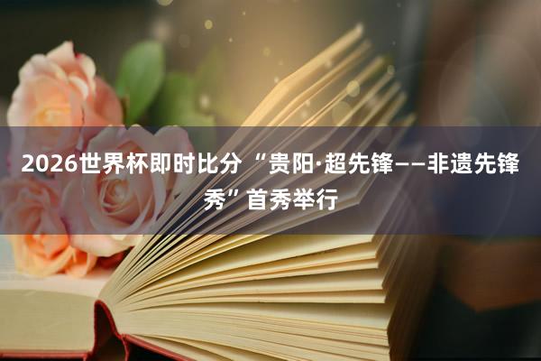 2026世界杯即时比分 “贵阳·超先锋——非遗先锋秀”首秀举行