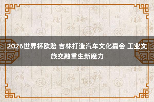 2026世界杯欧赔 吉林打造汽车文化嘉会 工业文旅交融重生新魔力