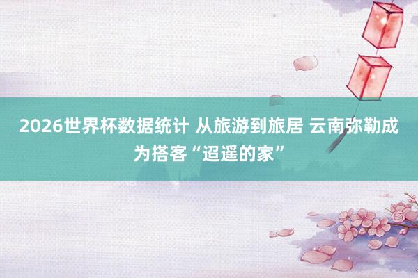 2026世界杯数据统计 从旅游到旅居 云南弥勒成为搭客“迢遥的家”