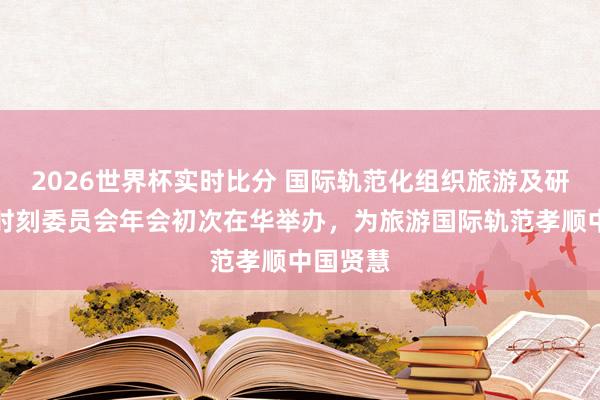 2026世界杯实时比分 国际轨范化组织旅游及研究奇迹时刻委员会年会初次在华举办，为旅游国际轨范孝顺中国贤慧