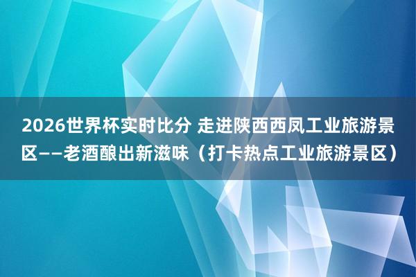2026世界杯实时比分 走进陕西西凤工业旅游景区——老酒酿出新滋味（打卡热点工业旅游景区）