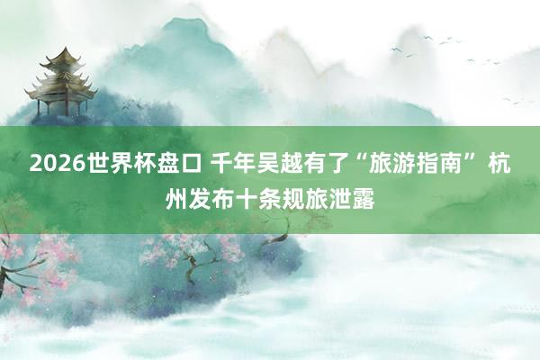 2026世界杯盘口 千年吴越有了“旅游指南” 杭州发布十条规旅泄露