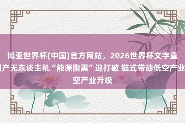 博亚世界杯(中国)官方网站，2026世界杯文字直播 国产无东谈主机“能源腹黑”迎打破 链式带动低空产业升级