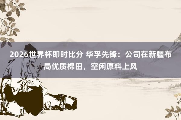2026世界杯即时比分 华孚先锋：公司在新疆布局优质棉田，空闲原料上风