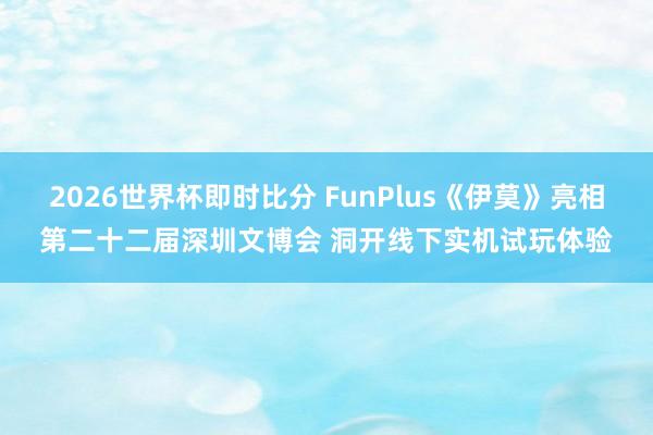 2026世界杯即时比分 FunPlus《伊莫》亮相第二十二届深圳文博会 洞开线下实机试玩体验