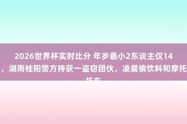 2026世界杯实时比分 年岁最小2东谈主仅14岁，湖南桂阳警方持获一盗窃团伙，凌晨偷饮料和摩托车