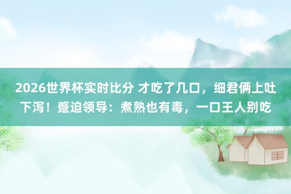 2026世界杯实时比分 才吃了几口，细君俩上吐下泻！蹙迫领导：煮熟也有毒，一口王人别吃