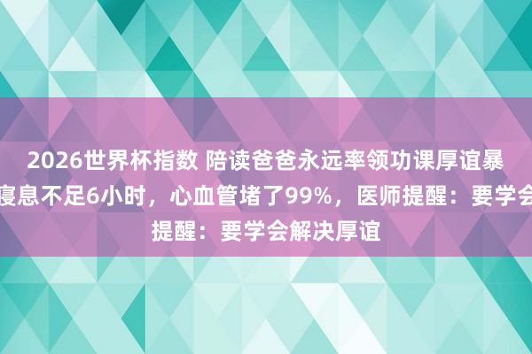 2026世界杯指数 陪读爸爸永远率领功课厚谊暴怒，每天寝息不足6小时，心血管堵了99%，医师提醒：要学会解决厚谊