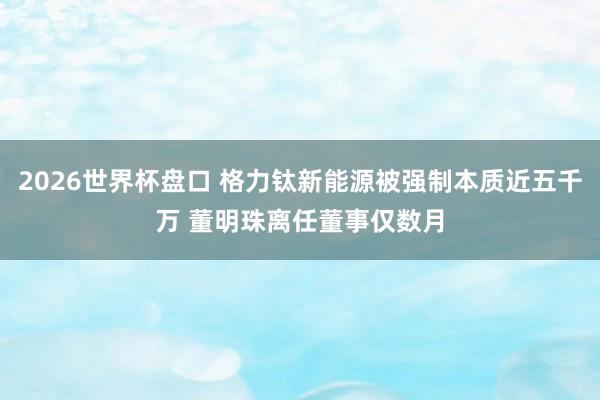 2026世界杯盘口 格力钛新能源被强制本质近五千万 董明珠离任董事仅数月