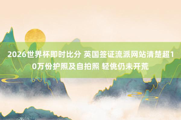 2026世界杯即时比分 英国签证流派网站清楚超10万份护照及自拍照 轻佻仍未开荒