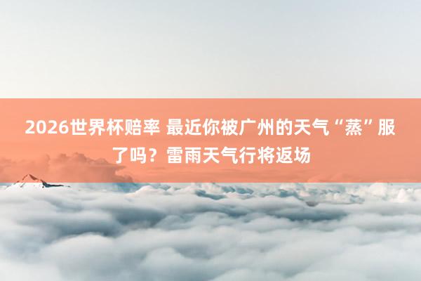 2026世界杯赔率 最近你被广州的天气“蒸”服了吗？雷雨天气行将返场