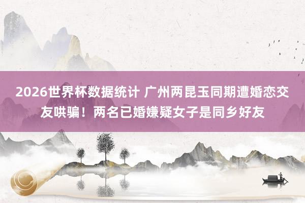 2026世界杯数据统计 广州两昆玉同期遭婚恋交友哄骗！两名已婚嫌疑女子是同乡好友