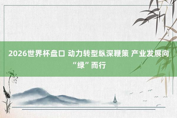 2026世界杯盘口 动力转型纵深鞭策 产业发展向“绿”而行