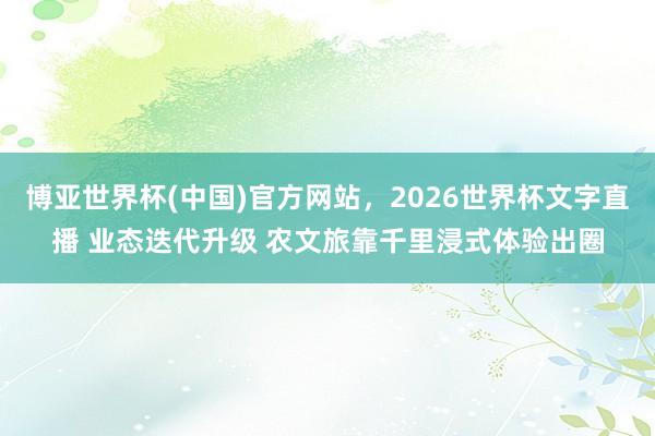 博亚世界杯(中国)官方网站，2026世界杯文字直播 业态迭代升级 农文旅靠千里浸式体验出圈