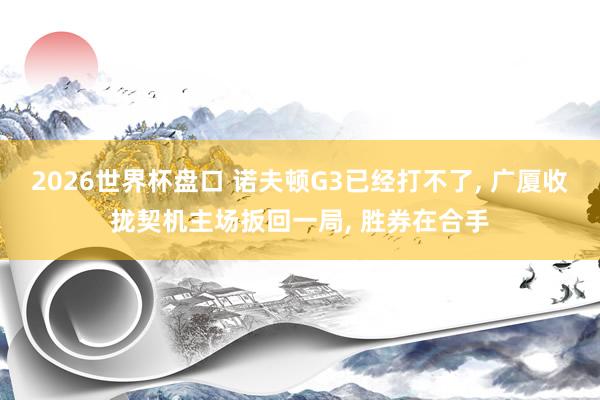 2026世界杯盘口 诺夫顿G3已经打不了， 广厦收拢契机主场扳回一局， 胜券在合手