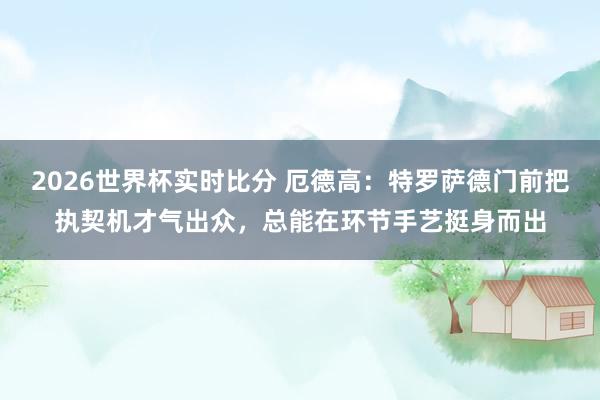 2026世界杯实时比分 厄德高：特罗萨德门前把执契机才气出众，总能在环节手艺挺身而出