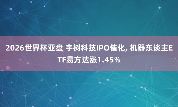 2026世界杯亚盘 宇树科技IPO催化， 机器东谈主ETF易方达涨1.45%