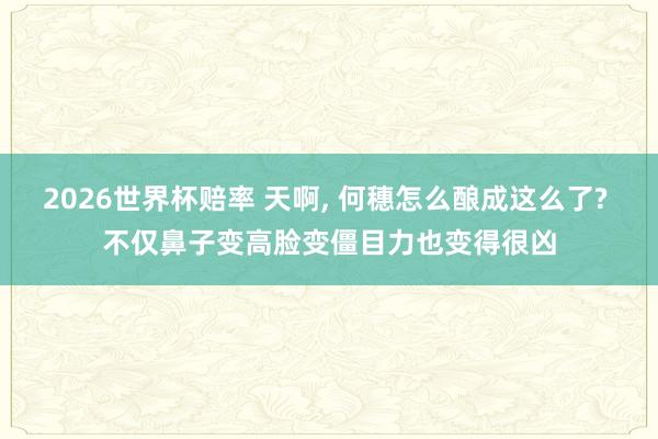2026世界杯赔率 天啊， 何穗怎么酿成这么了? 不仅鼻子变高脸变僵目力也变得很凶