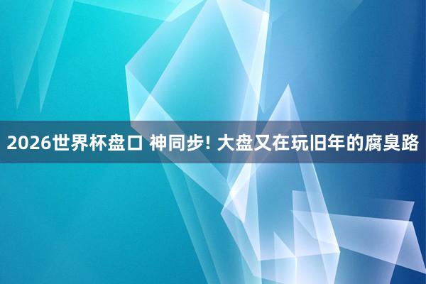 2026世界杯盘口 神同步! 大盘又在玩旧年的腐臭路