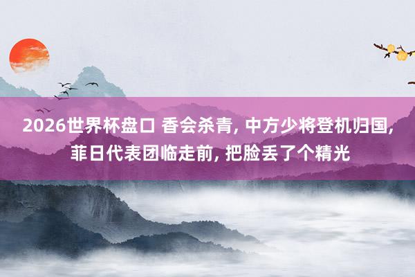 2026世界杯盘口 香会杀青， 中方少将登机归国， 菲日代表团临走前， 把脸丢了个精光