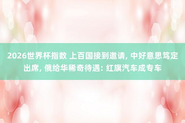 2026世界杯指数 上百国接到邀请， 中好意思笃定出席， 俄给华稀奇待遇: 红旗汽车成专车