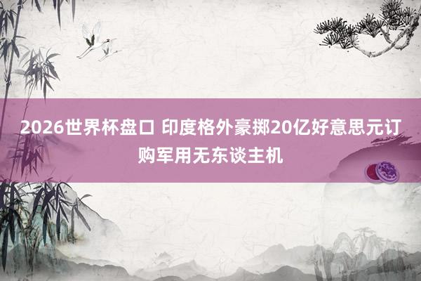 2026世界杯盘口 印度格外豪掷20亿好意思元订购军用无东谈主机
