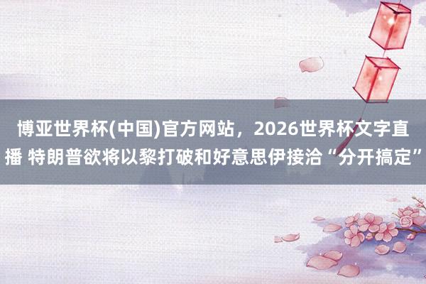 博亚世界杯(中国)官方网站，2026世界杯文字直播 特朗普欲将以黎打破和好意思伊接洽“分开搞定”